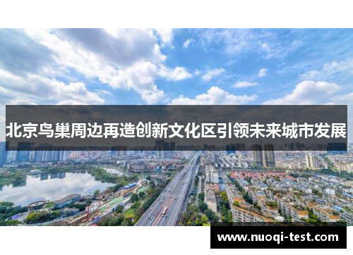 北京鸟巢周边再造创新文化区引领未来城市发展